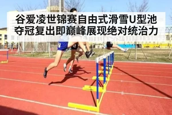 谷爱凌世锦赛自由式滑雪U型池夺冠复出即巅峰展现绝对统治力