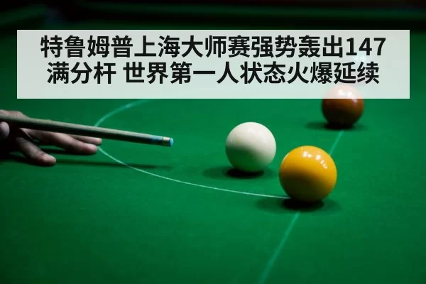 特鲁姆普上海大师赛强势轰出147满分杆 世界第一人状态火爆延续